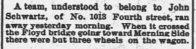 A team, understood to belong to John Schwartz, of No. 1013 Fourth street, ran away yesterday morning. When it crossed the Floyd bridge going toward Morning Side there were but three wheels on the wagon.