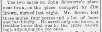 The two barns on John Schwartz's place near town, on the place occupied by Jim Brown, burned last night. Mr. Brown lost three mules, four horses and a lot of hogs and machinery. He saved only one horse, a trotting horse that was in the little brown barn adjoining the red ones.