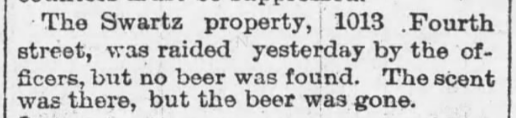 The Schwartz property, 1013 Fourth street, was raided yesterday by the officers, but no beer was found. The scent was there, but the beer was gone.