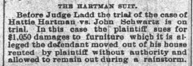 The Hartman Suit. Before Judge Ladd the trial of the case of Hattie Hartman vs. John Schwartz is on trial. In this case the plaintiff sues for $1,050 damages to furniture which it is alleged the defendant moved out of his house rented by plaintiff without authority and allowed to remain out during a rainstorm.