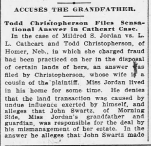 ACCUSES THE GRANDFATHER. Todd Christopherson Files Sensational Answer in Cathcart Case.  In the case of Mildred S. Jordan vs. L. L. Cathcart and Todd Christopherson, of Homer Neb., in which she charged fraud had been practiced on her in the disposal of certain lands of hers, an answer was filed by Christopherson, whose wife is a cousin of the plaintiff.  miss Jordan lived in his home for some time.  He denies that the land transaction was caused by undue influence exerted by himself, and alleges that John Schwartz, of Morning Side, Miss Jordan's grandfather and guardian, was responsible for the deal by his mismanagement of her estate.  In the answer he alleges that John Schwartz made...
