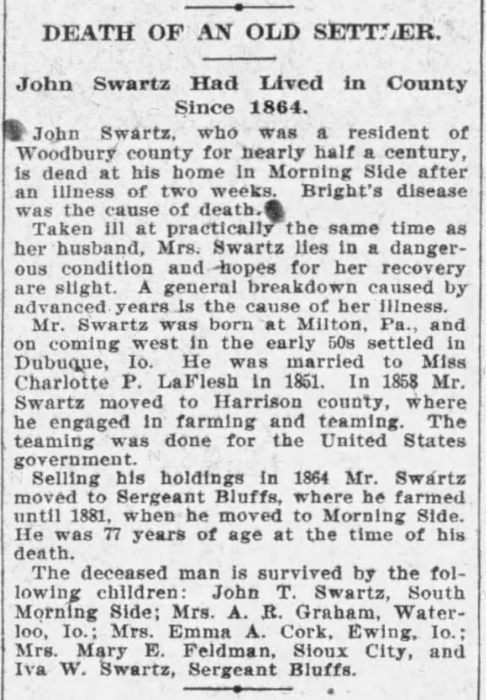 DEATH OF AN OLD SETTLER. - John S[ch]wartz had Lived in County Since 1864.  John S[ch]wartz who was a resident of Woodbury county for nearly half a century, is dead at his home in Morning Side after an illness of two weeks.  Bright's disease was the cause of death.
Taken ill at practically the same time as her husband, Mrs. S[ch]wartz lies in a dangerous condition and hopes for her recovery are slight.  A general breakdown caused by advanced years is the cause of her illness.
Mr. S[ch]wartz was born at Milton, Pa., and on coming west in the early 50s settled in Dubuque, Io.  He was married to Miss Charlotte P. LaFlesh in 1851.  In 1858 Mr. S[ch]wartz moved to Harrison county, where he engaged in farming and teaming.  the teaming was done for the United States government.
Selling his holdings in 1864 Mr. S[ch]wartz moved to Sergeant Bluffs, where he farmed until 1881, when he moved to Morning Side.  He was 77 years of age at the time of his death.
The deceased man is survived by the following children: John T. S[ch]wartz, South Morning Side; Mrs. A. R. Graham, Waterloo, Io.;   Mrs. Emma A. Cork, Ewing, Io.; Mrs. Mary E. Feldman, Sioux City, and Iva[Ivie] W. S[ch]wartz, Sergeant Bluffs.