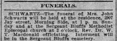 FUNERALS - SCHWARTZ - The funeral of Mrs. John Schwartz will be held at the residence, 2907 Jay street, Morning Side, at 1 p. m. Sunday and at the Sergeant Bluffs Methodist Episcopal church at 2 o'clock, Rev. Dr. W. T. Macdonald officiating.  Interment will be in the Sergeant Bluffs cemetery.