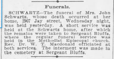 Funerals. SCHWARTZ - the funeral of Mrs. John Schwartz, whose death occurred at her home, 2907 Jay street, Wednesday night, was held yesterday.  A short service was held at the Schwartz home, after which the remains were taken to Sergeant Bluffs, where the regular service was held in the Methodist Episcopal church.  Rev. Dr. W. T. Macdonald officiated at both services.  the interment was made in the cemetery at Sergeant Bluffs.