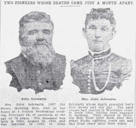 TWO PIONEERS WHOSE DEATHS CAME JUST A MONTH APART - John Schwartz - Mrs. John Schwartz - Mrs. John Schwartz, 1907 Jay street, Morning Side, died at her home at 4 o'clock Wednesday evening, February 26, of paralysis, at the age of 76 years.  The deceased was born in Ohio, August 26, 1832, and was married in 1851 to John Schwartz whose death preceded her's four weeks and one day.  The aged couple had resided in Woodbury county since 1864, having been engaged in farming.  they retired to Morning Side from their farm near Sergeant Bluffs eighteen years ago and lived there until their death.